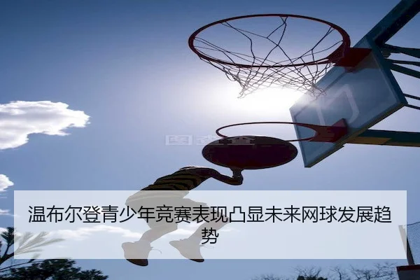 温布尔登青少年竞赛表现凸显未来网球发展趋势